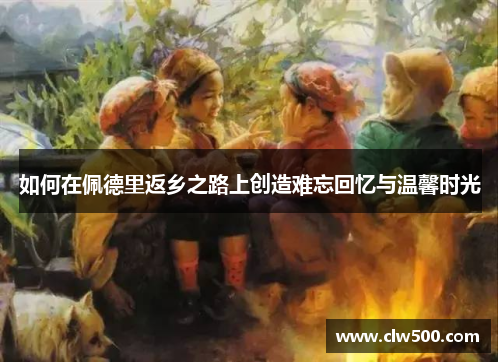 如何在佩德里返乡之路上创造难忘回忆与温馨时光