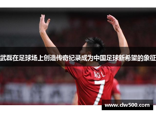 武磊在足球场上创造传奇纪录成为中国足球新希望的象征
