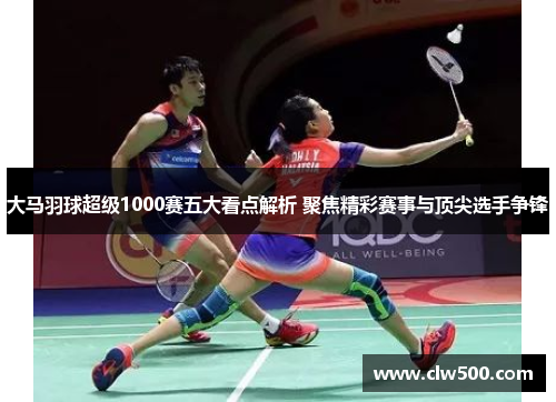 大马羽球超级1000赛五大看点解析 聚焦精彩赛事与顶尖选手争锋