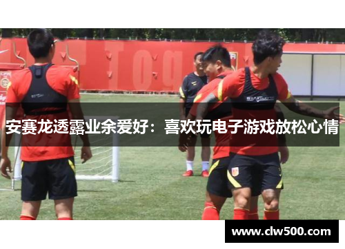 安赛龙透露业余爱好：喜欢玩电子游戏放松心情